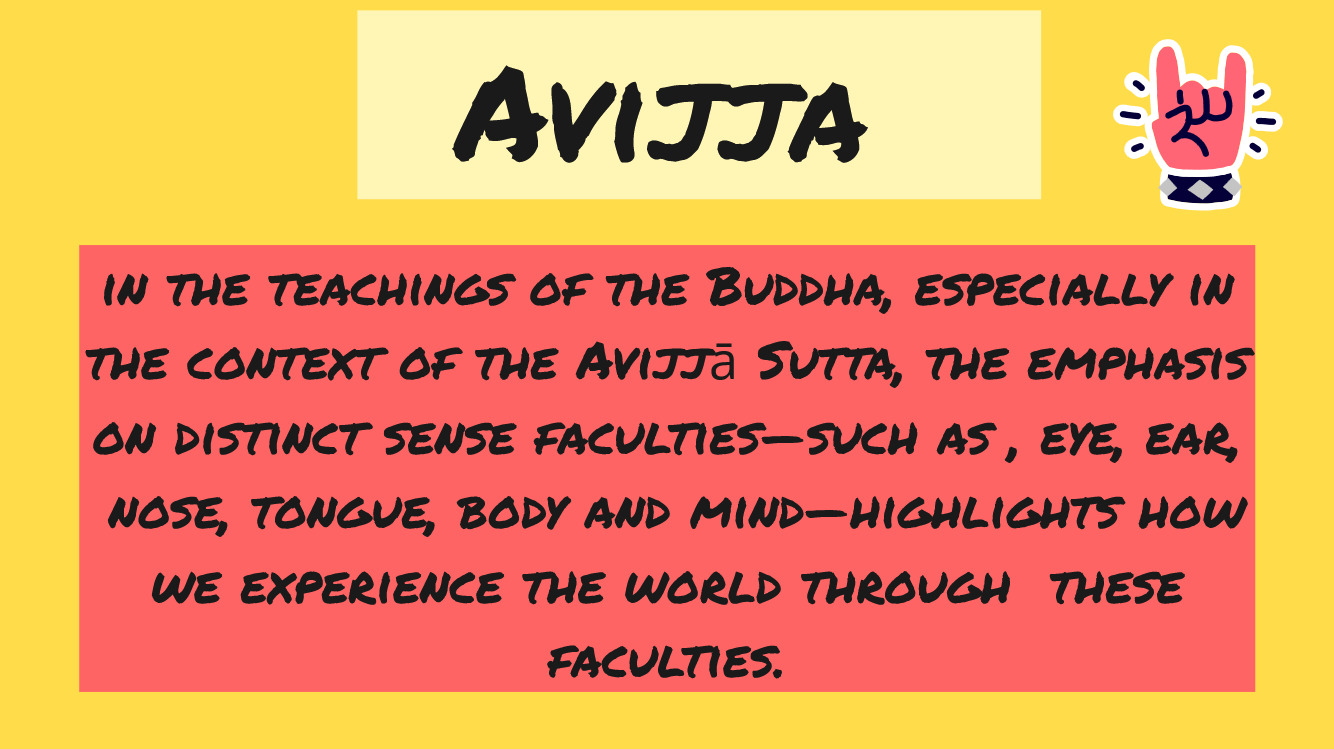 in the teachings of the Buddha, especially in the context of the Avijjā Sutta, the emphasis on distinct sense faculties—such as , eye, ear,  nose, tongue, body and mind—highlights how we experience the world through  these faculties.