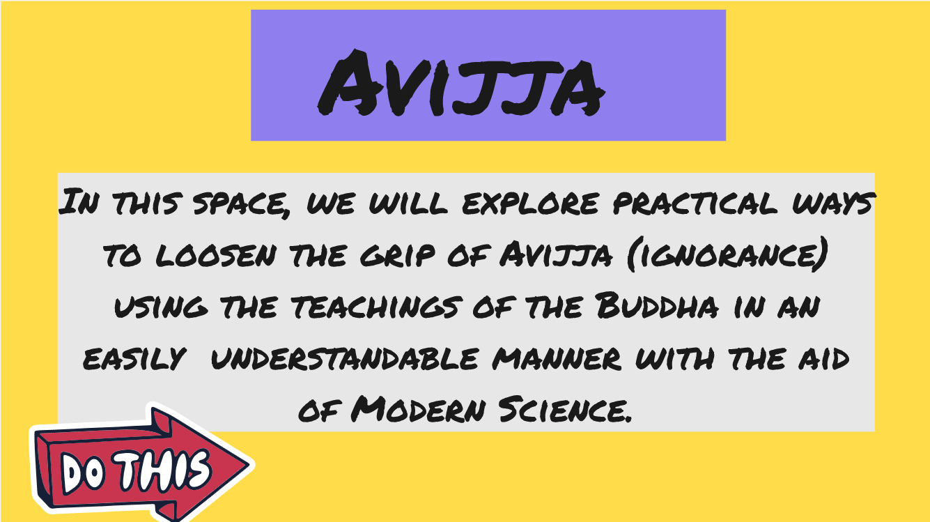 In this space, we will explore practical ways to loosen the grip of Avijja (ignorance) using the teachings of the Buddha in an easily  understandable manner with the aid of Modern Science.